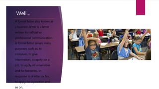 Well…
A formal letter also known as
a business letter is a letter
written for official or
professional communication.
A formal letter serves many
purposes such as; to
complain, to give
information, to apply for a
job, to apply at universities
and for bursaries, in
response to a letter or fax,
to apply for a position and
so on.
 