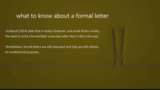 what to know about a formal letter
 Scribendi (2014) state that in today’s Internet- and email driven society,
the need to write a formal letter arises less often than it did in the past.
 Nonetheless, formal letters are still important and they are still utilized
for professional purposes.
 