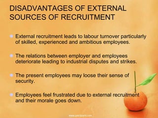 DISADVANTAGES OF EXTERNAL
SOURCES OF RECRUITMENT

 External recruitment leads to labour turnover particularly
  of skilled, experienced and ambitious employees.

 The relations between employer and employees
  deteriorate leading to industrial disputes and strikes.

 The present employees may loose their sense of
  security.

 Employees feel frustrated due to external recruitment
  and their morale goes down.
 