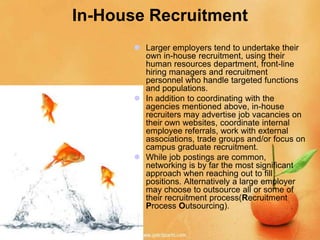 In-House Recruitment
        Larger employers tend to undertake their
         own in-house recruitment, using their
         human resources department, front-line
         hiring managers and recruitment
         personnel who handle targeted functions
         and populations.
        In addition to coordinating with the
         agencies mentioned above, in-house
         recruiters may advertise job vacancies on
         their own websites, coordinate internal
         employee referrals, work with external
         associations, trade groups and/or focus on
         campus graduate recruitment.
        While job postings are common,
         networking is by far the most significant
         approach when reaching out to fill
         positions. Alternatively a large employer
         may choose to outsource all or some of
         their recruitment process(Recruitment
         Process Outsourcing).
 