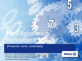 Re-Engineering
    Retirement                                                 SM


     [Presenter name, credentials]
   Retirement readiness with the 3-7-5 strategy
 Insurance and annuities are issued by Allianz Life Insurance Company of North America
 Neither Allianz, its agents, or representatives offer tax or legal advice. Clients shoulduse with the
USA-1274a (R-8/2007)               For Broker/Dealer use only – Not for always consult                   public.
 with qualified tax/legal advisors concerning their own situation.
 © Copyright 2008 Allianz. All rights reserved.
 