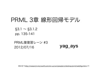 PRML 3章 線形回帰モデル
 3.1 ∼ 3.1.2
pp. 135-141

PRML復復習レーン #3
2012/07/16                                   yag_ays



 図は全てhttp://research.microsoft.com/en-us/um/people/cmbishop/prml/webﬁgs.htmより
 