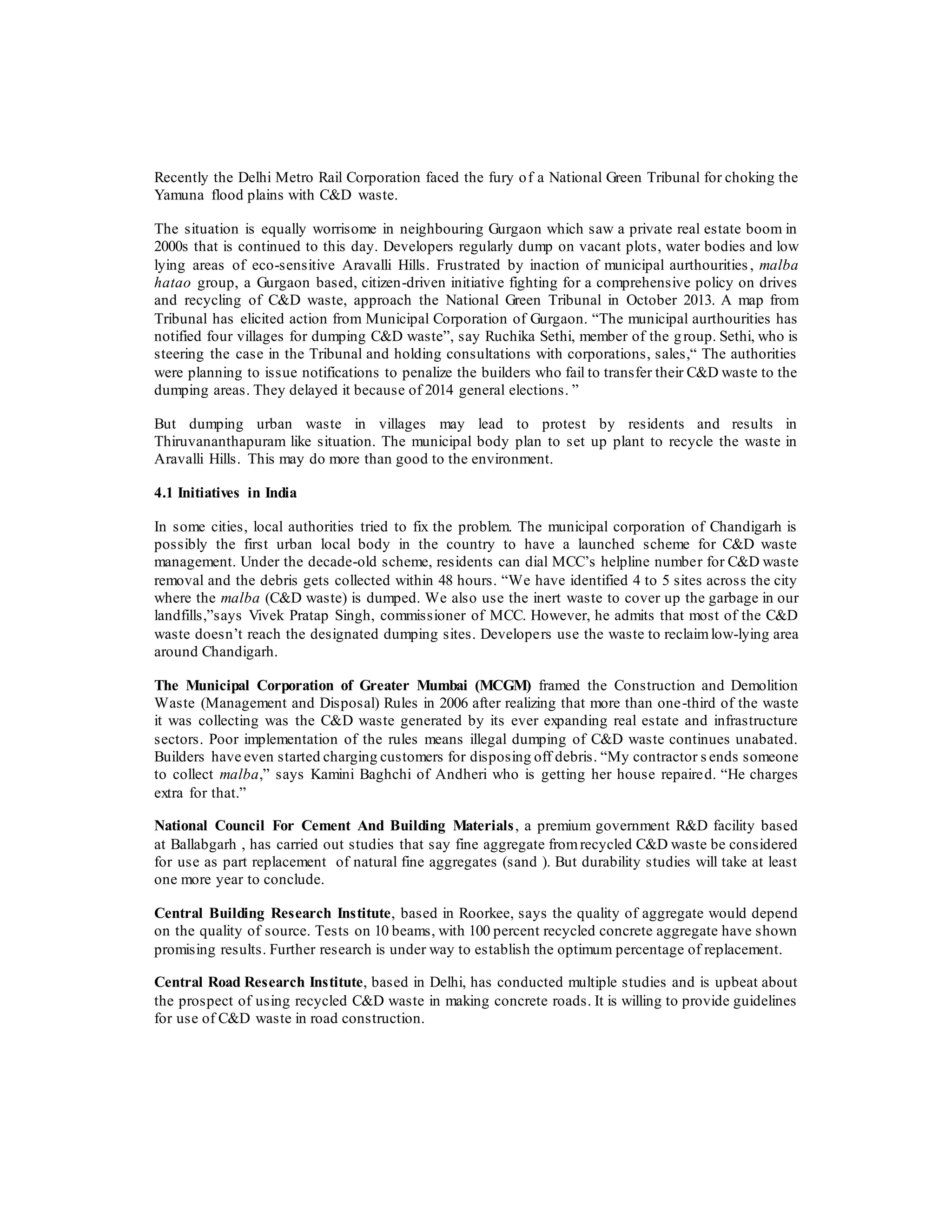 Recently the Delhi Metro Rail Corporation faced the fury of a National Green Tribunal for choking the
Yamuna flood plains with C&D waste.
The situation is equally worrisome in neighbouring Gurgaon which saw a private real estate boom in
2000s that is continued to this day. Developers regularly dump on vacant plots, water bodies and low
lying areas of eco-sensitive Aravalli Hills. Frustrated by inaction of municipal aurthourities, malba
hatao group, a Gurgaon based, citizen-driven initiative fighting for a comprehensive policy on drives
and recycling of C&D waste, approach the National Green Tribunal in October 2013. A map from
Tribunal has elicited action from Municipal Corporation of Gurgaon. “The municipal aurthourities has
notified four villages for dumping C&D waste”, say Ruchika Sethi, member of the group. Sethi, who is
steering the case in the Tribunal and holding consultations with corporations, sales,“ The authorities
were planning to issue notifications to penalize the builders who fail to transfer their C&D waste to the
dumping areas. They delayed it because of 2014 general elections. ”
But dumping urban waste in villages may lead to protest by residents and results in
Thiruvananthapuram like situation. The municipal body plan to set up plant to recycle the waste in
Aravalli Hills. This may do more than good to the environment.
4.1 Initiatives in India
In some cities, local authorities tried to fix the problem. The municipal corporation of Chandigarh is
possibly the first urban local body in the country to have a launched scheme for C&D waste
management. Under the decade-old scheme, residents can dial MCC’s helpline number for C&D waste
removal and the debris gets collected within 48 hours. “We have identified 4 to 5 sites across the city
where the malba (C&D waste) is dumped. We also use the inert waste to cover up the garbage in our
landfills,”says Vivek Pratap Singh, commissioner of MCC. However, he admits that most of the C&D
waste doesn’t reach the designated dumping sites. Developers use the waste to reclaimlow-lying area
around Chandigarh.
The Municipal Corporation of Greater Mumbai (MCGM) framed the Construction and Demolition
Waste (Management and Disposal) Rules in 2006 after realizing that more than one-third of the waste
it was collecting was the C&D waste generated by its ever expanding real estate and infrastructure
sectors. Poor implementation of the rules means illegal dumping of C&D waste continues unabated.
Builders have even started charging customers for disposing off debris. “My contractor s ends someone
to collect malba,” says Kamini Baghchi of Andheri who is getting her house repaired. “He charges
extra for that.”
National Council For Cement And Building Materials, a premium government R&D facility based
at Ballabgarh , has carried out studies that say fine aggregate fromrecycled C&D waste be considered
for use as part replacement of natural fine aggregates (sand ). But durability studies will take at least
one more year to conclude.
Central Building Research Institute, based in Roorkee, says the quality of aggregate would depend
on the quality of source. Tests on 10 beams, with 100 percent recycled concrete aggregate have shown
promising results. Further research is under way to establish the optimum percentage of replacement.
Central Road Research Institute, based in Delhi, has conducted multiple studies and is upbeat about
the prospect of using recycled C&D waste in making concrete roads. It is willing to provide guidelines
for use of C&D waste in road construction.
 