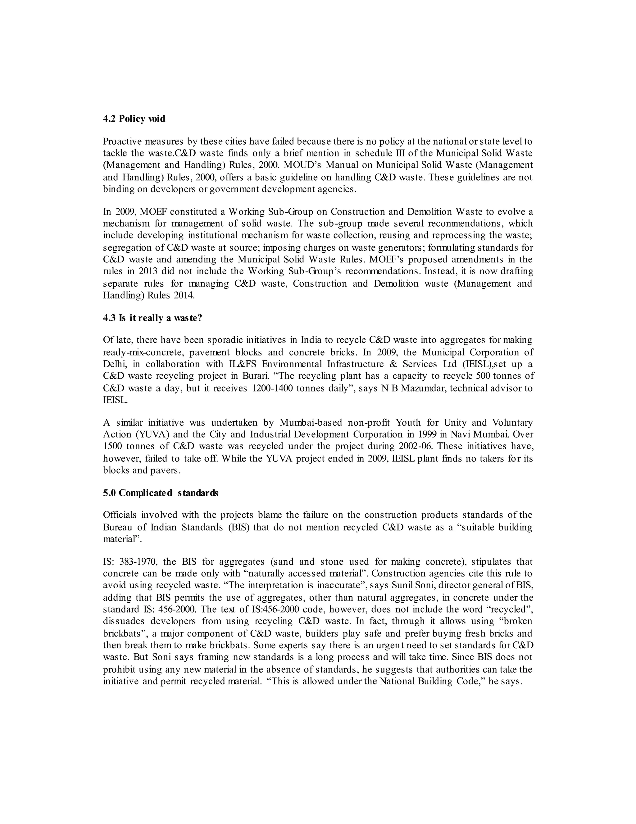 4.2 Policy void
Proactive measures by these cities have failed because there is no policy at the national or state level to
tackle the waste.C&D waste finds only a brief mention in schedule III of the Municipal Solid Waste
(Management and Handling) Rules, 2000. MOUD’s Manual on Municipal Solid Waste (Management
and Handling) Rules, 2000, offers a basic guideline on handling C&D waste. These guidelines are not
binding on developers or government development agencies.
In 2009, MOEF constituted a Working Sub-Group on Construction and Demolition Waste to evolve a
mechanism for management of solid waste. The sub-group made several recommendations, which
include developing institutional mechanism for waste collection, reusing and reprocessing the waste;
segregation of C&D waste at source; imposing charges on waste generators; formulating standards for
C&D waste and amending the Municipal Solid Waste Rules. MOEF’s proposed amendments in the
rules in 2013 did not include the Working Sub-Group’s recommendations. Instead, it is now drafting
separate rules for managing C&D waste, Construction and Demolition waste (Management and
Handling) Rules 2014.
4.3 Is it really a waste?
Of late, there have been sporadic initiatives in India to recycle C&D waste into aggregates for making
ready-mix-concrete, pavement blocks and concrete bricks. In 2009, the Municipal Corporation of
Delhi, in collaboration with IL&FS Environmental Infrastructure & Services Ltd (IEISL),set up a
C&D waste recycling project in Burari. “The recycling plant has a capacity to recycle 500 tonnes of
C&D waste a day, but it receives 1200-1400 tonnes daily”, says N B Mazumdar, technical advisor to
IEISL.
A similar initiative was undertaken by Mumbai-based non-profit Youth for Unity and Voluntary
Action (YUVA) and the City and Industrial Development Corporation in 1999 in Navi Mumbai. Over
1500 tonnes of C&D waste was recycled under the project during 2002-06. These initiatives have,
however, failed to take off. While the YUVA project ended in 2009, IEISL plant finds no takers for its
blocks and pavers.
5.0 Complicated standards
Officials involved with the projects blame the failure on the construction products standards of the
Bureau of Indian Standards (BIS) that do not mention recycled C&D waste as a “suitable building
material”.
IS: 383-1970, the BIS for aggregates (sand and stone used for making concrete), stipulates that
concrete can be made only with “naturally accessed material”. Construction agencies cite this rule to
avoid using recycled waste. “The interpretation is inaccurate”, says Sunil Soni, director general of BIS,
adding that BIS permits the use of aggregates, other than natural aggregates, in concrete under the
standard IS: 456-2000. The text of IS:456-2000 code, however, does not include the word “recycled”,
dissuades developers from using recycling C&D waste. In fact, through it allows using “broken
brickbats”, a major component of C&D waste, builders play safe and prefer buying fresh bricks and
then break them to make brickbats. Some experts say there is an urgent need to set standards for C&D
waste. But Soni says framing new standards is a long process and will take time. Since BIS does not
prohibit using any new material in the absence of standards, he suggests that authorities can take the
initiative and permit recycled material. “This is allowed under the National Building Code,” he says.
 
