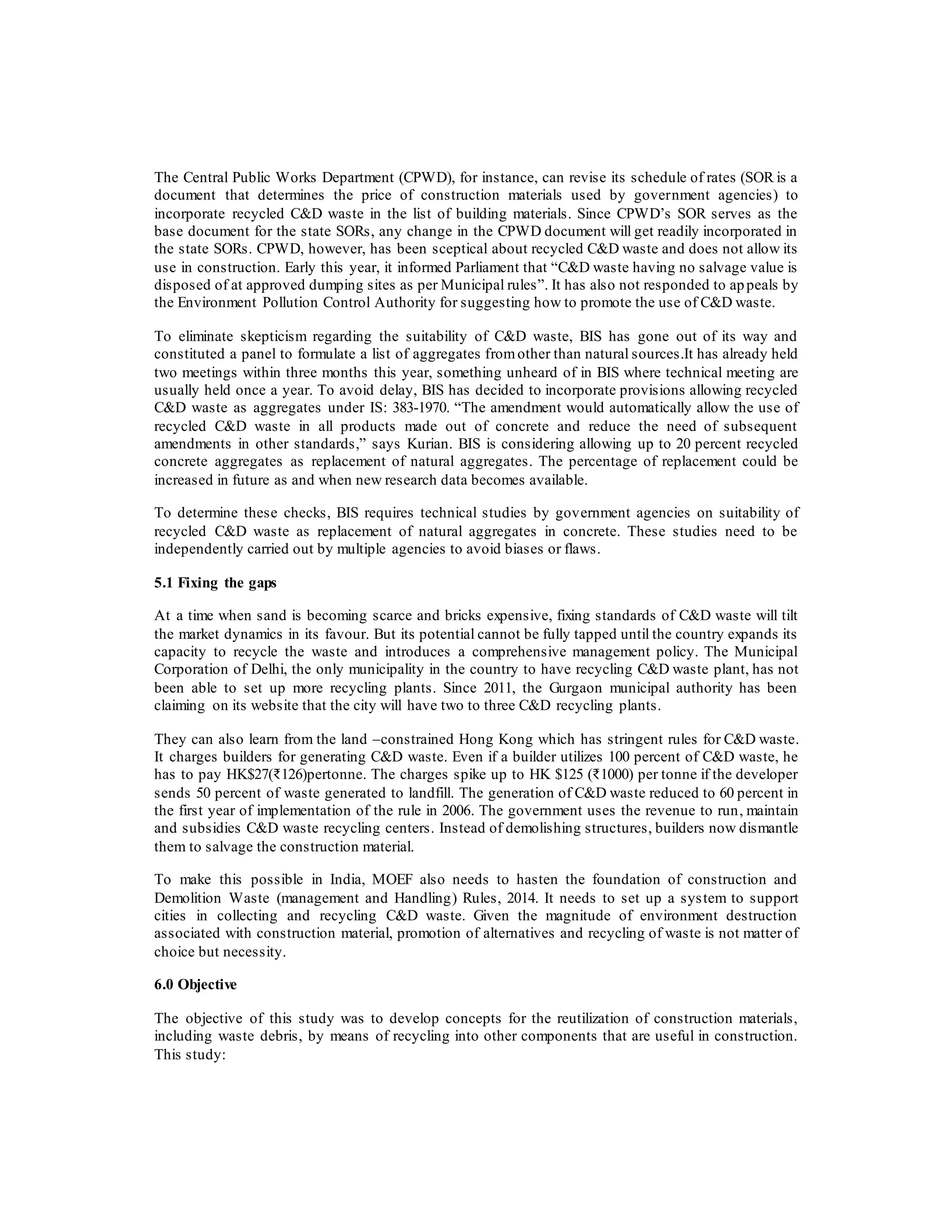 The Central Public Works Department (CPWD), for instance, can revise its schedule of rates (SOR is a
document that determines the price of construction materials used by government agencies) to
incorporate recycled C&D waste in the list of building materials. Since CPWD’s SOR serves as the
base document for the state SORs, any change in the CPWD document will get readily incorporated in
the state SORs. CPWD, however, has been sceptical about recycled C&D waste and does not allow its
use in construction. Early this year, it informed Parliament that “C&D waste having no salvage value is
disposed of at approved dumping sites as per Municipal rules”. It has also not responded to appeals by
the Environment Pollution Control Authority for suggesting how to promote the use of C&D waste.
To eliminate skepticism regarding the suitability of C&D waste, BIS has gone out of its way and
constituted a panel to formulate a list of aggregates fromother than natural sources.It has already held
two meetings within three months this year, something unheard of in BIS where technical meeting are
usually held once a year. To avoid delay, BIS has decided to incorporate provisions allowing recycled
C&D waste as aggregates under IS: 383-1970. “The amendment would automatically allow the use of
recycled C&D waste in all products made out of concrete and reduce the need of subsequent
amendments in other standards,” says Kurian. BIS is considering allowing up to 20 percent recycled
concrete aggregates as replacement of natural aggregates. The percentage of replacement could be
increased in future as and when new research data becomes available.
To determine these checks, BIS requires technical studies by government agencies on suitability of
recycled C&D waste as replacement of natural aggregates in concrete. These studies need to be
independently carried out by multiple agencies to avoid biases or flaws.
5.1 Fixing the gaps
At a time when sand is becoming scarce and bricks expensive, fixing standards of C&D waste will tilt
the market dynamics in its favour. But its potential cannot be fully tapped until the country expands its
capacity to recycle the waste and introduces a comprehensive management policy. The Municipal
Corporation of Delhi, the only municipality in the country to have recycling C&D waste plant, has not
been able to set up more recycling plants. Since 2011, the Gurgaon municipal authority has been
claiming on its website that the city will have two to three C&D recycling plants.
They can also learn from the land –constrained Hong Kong which has stringent rules for C&D waste.
It charges builders for generating C&D waste. Even if a builder utilizes 100 percent of C&D waste, he
has to pay HK$27(₹126)pertonne. The charges spike up to HK $125 (₹1000) per tonne if the developer
sends 50 percent of waste generated to landfill. The generation of C&D waste reduced to 60 percent in
the first year of implementation of the rule in 2006. The government uses the revenue to run, maintain
and subsidies C&D waste recycling centers. Instead of demolishing structures, builders now dismantle
them to salvage the construction material.
To make this possible in India, MOEF also needs to hasten the foundation of construction and
Demolition Waste (management and Handling) Rules, 2014. It needs to set up a system to support
cities in collecting and recycling C&D waste. Given the magnitude of environment destruction
associated with construction material, promotion of alternatives and recycling of waste is not matter of
choice but necessity.
6.0 Objective
The objective of this study was to develop concepts for the reutilization of construction materials,
including waste debris, by means of recycling into other components that are useful in construction.
This study:
 