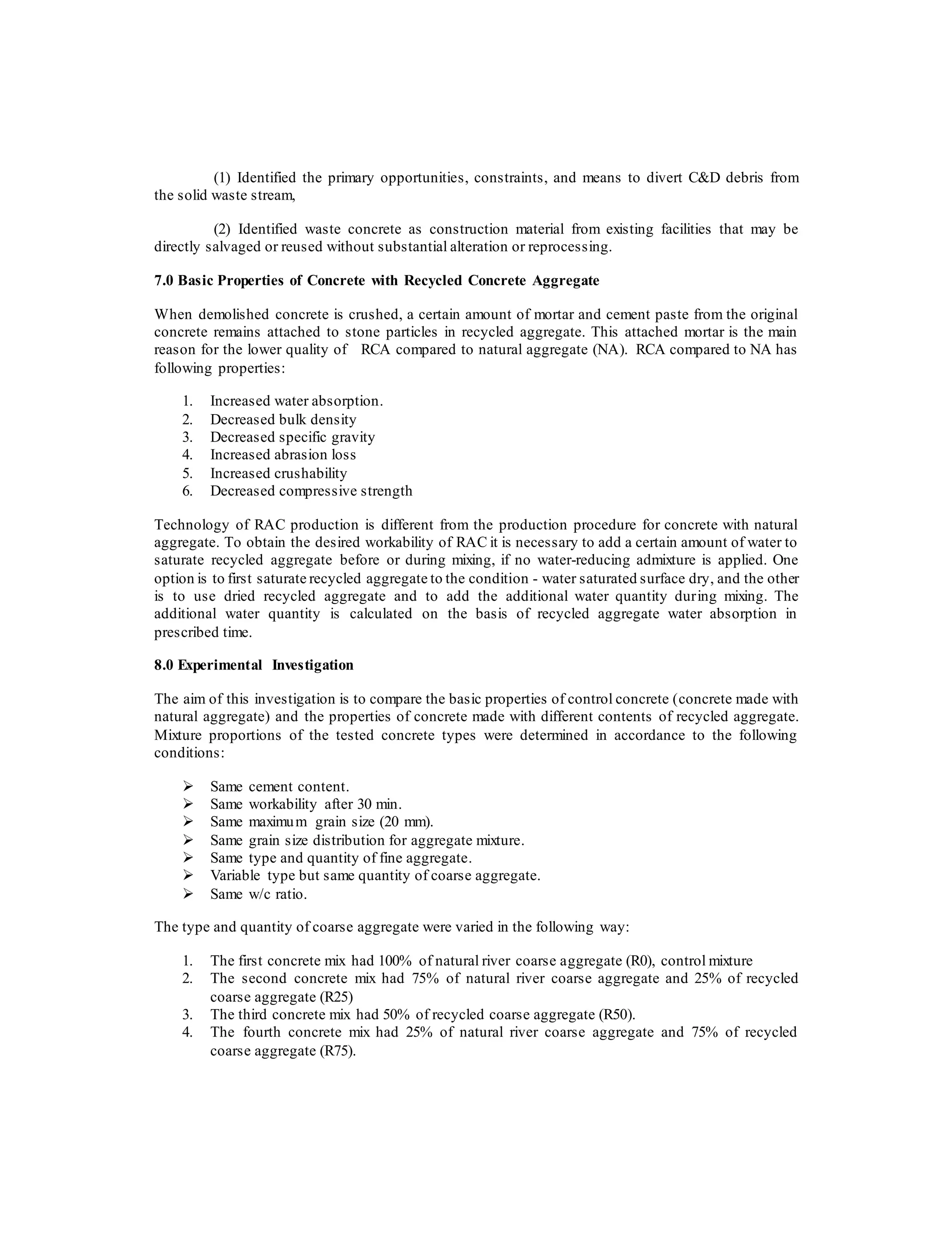 (1) Identified the primary opportunities, constraints, and means to divert C&D debris from
the solid waste stream,
(2) Identified waste concrete as construction material from existing facilities that may be
directly salvaged or reused without substantial alteration or reprocessing.
7.0 Basic Properties of Concrete with Recycled Concrete Aggregate
When demolished concrete is crushed, a certain amount of mortar and cement paste from the original
concrete remains attached to stone particles in recycled aggregate. This attached mortar is the main
reason for the lower quality of RCA compared to natural aggregate (NA). RCA compared to NA has
following properties:
1. Increased water absorption.
2. Decreased bulk density
3. Decreased specific gravity
4. Increased abrasion loss
5. Increased crushability
6. Decreased compressive strength
Technology of RAC production is different from the production procedure for concrete with natural
aggregate. To obtain the desired workability of RAC it is necessary to add a certain amount of water to
saturate recycled aggregate before or during mixing, if no water-reducing admixture is applied. One
option is to first saturate recycled aggregate to the condition - water saturated surface dry, and the other
is to use dried recycled aggregate and to add the additional water quantity during mixing. The
additional water quantity is calculated on the basis of recycled aggregate water absorption in
prescribed time.
8.0 Experimental Investigation
The aim of this investigation is to compare the basic properties of control concrete (concrete made with
natural aggregate) and the properties of concrete made with different contents of recycled aggregate.
Mixture proportions of the tested concrete types were determined in accordance to the following
conditions:
 Same cement content.
 Same workability after 30 min.
 Same maximum grain size (20 mm).
 Same grain size distribution for aggregate mixture.
 Same type and quantity of fine aggregate.
 Variable type but same quantity of coarse aggregate.
 Same w/c ratio.
The type and quantity of coarse aggregate were varied in the following way:
1. The first concrete mix had 100% of natural river coarse aggregate (R0), control mixture
2. The second concrete mix had 75% of natural river coarse aggregate and 25% of recycled
coarse aggregate (R25)
3. The third concrete mix had 50% of recycled coarse aggregate (R50).
4. The fourth concrete mix had 25% of natural river coarse aggregate and 75% of recycled
coarse aggregate (R75).
 