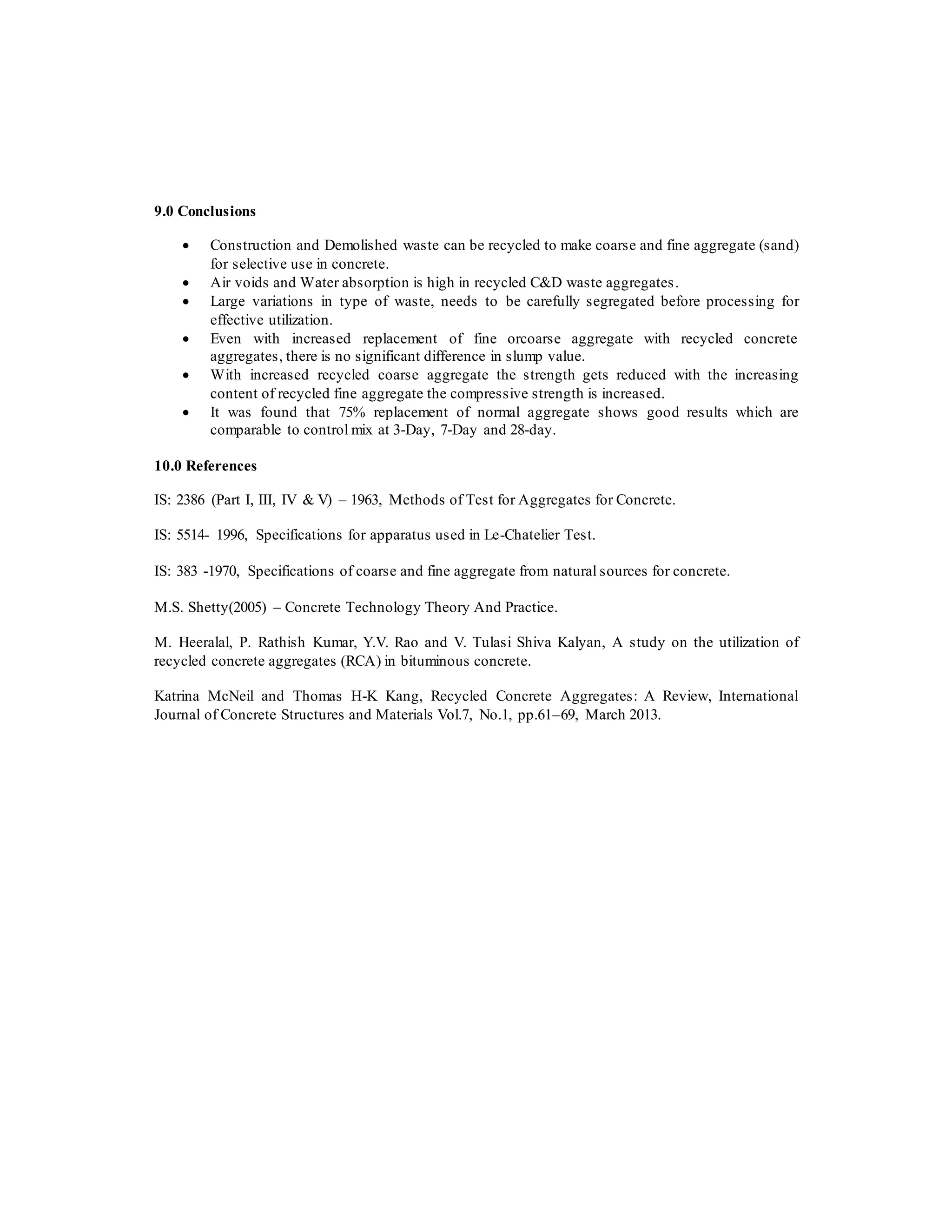 9.0 Conclusions
 Construction and Demolished waste can be recycled to make coarse and fine aggregate (sand)
for selective use in concrete.
 Air voids and Water absorption is high in recycled C&D waste aggregates.
 Large variations in type of waste, needs to be carefully segregated before processing for
effective utilization.
 Even with increased replacement of fine orcoarse aggregate with recycled concrete
aggregates, there is no significant difference in slump value.
 With increased recycled coarse aggregate the strength gets reduced with the increasing
content of recycled fine aggregate the compressive strength is increased.
 It was found that 75% replacement of normal aggregate shows good results which are
comparable to control mix at 3-Day, 7-Day and 28-day.
10.0 References
IS: 2386 (Part I, III, IV & V) – 1963, Methods of Test for Aggregates for Concrete.
IS: 5514- 1996, Specifications for apparatus used in Le-Chatelier Test.
IS: 383 -1970, Specifications of coarse and fine aggregate from natural sources for concrete.
M.S. Shetty(2005) – Concrete Technology Theory And Practice.
M. Heeralal, P. Rathish Kumar, Y.V. Rao and V. Tulasi Shiva Kalyan, A study on the utilization of
recycled concrete aggregates (RCA) in bituminous concrete.
Katrina McNeil and Thomas H-K Kang, Recycled Concrete Aggregates: A Review, International
Journal of Concrete Structures and Materials Vol.7, No.1, pp.61–69, March 2013.
 