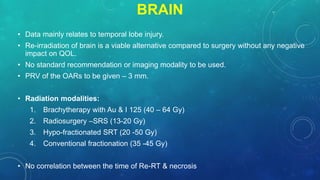 BRAIN
• Data mainly relates to temporal lobe injury.
• Re-irradiation of brain is a viable alternative compared to surgery without any negative
impact on QOL.
• No standard recommendation or imaging modality to be used.
• PRV of the OARs to be given – 3 mm.
• Radiation modalities:
1. Brachytherapy with Au & I 125 (40 – 64 Gy)
2. Radiosurgery –SRS (13-20 Gy)
3. Hypo-fractionated SRT (20 -50 Gy)
4. Conventional fractionation (35 -45 Gy)
• No correlation between the time of Re-RT & necrosis
 