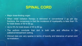 SPINAL CORD
• Major dose-limiting organ
• When initial radiation therapy is delivered in conventional 2 gy per day
fractions, the consensus is that the incidence of myelopathy is less than 1%
for total doses of 50 to 55 gy,
• Up to 5% for total doses of 55 to 60 gy.
• The authors conclude that sbrt is both safe and effective in the
palliative/retreatment setting.
• Clinical data are very sparse in terms of toxicity and tolerance of spinal cord
re-irradiation.
 