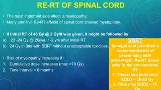 • The most important side effect is myelopathy.
• Many primitive Re-RT effects of spinal cord showed myelopathy.
• If Initial RT of 46 Gy @ 2 Gy/# was given, it might be followed by
a) 23 -24 Gy @ 2Gy/#, 1-2 yrs after initial RT.
b) 24 Gy in 3#s with SBRT without unacceptable toxicities.
• Risk of myelopathy increases if :
1. Cumulative dose increases (max <70 Gy)
2. Time interval < 6 months.
SBRT
Sahagal et al. provided a
recommendation of
presumably safe
stereotactic Re-RT doses
after initial conventional
RT
1. Thecal sac point max
EQD2 – 20-25 Gy
2. Total max EQD2 – 70
RE-RT OF SPINAL CORD
 