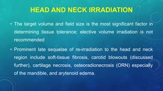HEAD AND NECK IRRADIATION
• The target volume and field size is the most significant factor in
determining tissue tolerance; elective volume irradiation is not
recommended
• Prominent late sequelae of re-irradiation to the head and neck
region include soft-tissue fibrosis, carotid blowouts (discussed
further), cartilage necrosis, osteoradionecrosis (ORN) especially
of the mandible, and arytenoid edema.
 