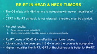 RE-RT IN HEAD & NECK TUMORS
• The OS of pts with H&N tumors is increasing with newer modalities of
t/t.
• CTRT in Re-RT schedule is not tolerated , therefore must be avoided.
• For best results:
1. Target volumes should be kept tight.
2. Elective nodal irradiation should be avoided to minimize severe toxicity.
• Re-RT doses of 50-60 Gy is effective than lower doses.
• A total cumulative dose upto 116 Gy in both the courses is acceptable.
• Higher modalities like IMRT, IGRT or Brachytherapy is better for Re-RT.
 