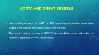 AORTA AND GREAT VESSELS
• New techniques such as IMRT or SRT have helped achieve these dose
targets while sparing the organs at risk in the thorax.
• The carotid blowout syndrome (CBOS) is a much-discussed side effect of
radiation, especially in HNC radiotherapy.
 
