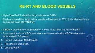 RE-RT AND BLOOD VESSELS
• High dose Re-RT identified large arteries as OARs.
• Studies showed that large artery toxicities developed in 25% of pts who received a
cumulative dose of >/=120 Gy.
• CBOS: Carotid Blow Out Syndrome, is seen in pts after 4-5 mts of Re-RT.
• To assess the risk of CBOs an index was developed called CBOS index which
includes:(with 0-3 points)
1. Carotid invasion >180 degrees.
2. Presence of ulceration,
3. LN area Re-RT.
 