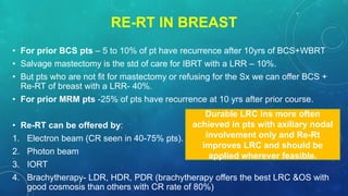 RE-RT IN BREAST
• For prior BCS pts – 5 to 10% of pt have recurrence after 10yrs of BCS+WBRT
• Salvage mastectomy is the std of care for IBRT with a LRR – 10%.
• But pts who are not fit for mastectomy or refusing for the Sx we can offer BCS +
Re-RT of breast with a LRR- 40%.
• For prior MRM pts -25% of pts have recurrence at 10 yrs after prior course.
• Re-RT can be offered by:
1. Electron beam (CR seen in 40-75% pts).
2. Photon beam
3. IORT
4. Brachytherapy- LDR, HDR, PDR (brachytherapy offers the best LRC &OS with
good cosmosis than others with CR rate of 80%)
Durable LRC ins more often
achieved in pts with axillary nodal
involvement only and Re-Rt
improves LRC and should be
applied wherever feasible.
 