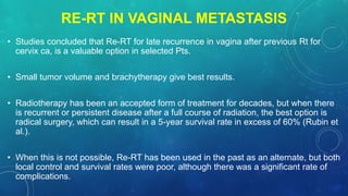 RE-RT IN VAGINAL METASTASIS
• Studies concluded that Re-RT for late recurrence in vagina after previous Rt for
cervix ca, is a valuable option in selected Pts.
• Small tumor volume and brachytherapy give best results.
• Radiotherapy has been an accepted form of treatment for decades, but when there
is recurrent or persistent disease after a full course of radiation, the best option is
radical surgery, which can result in a 5-year survival rate in excess of 60% (Rubin et
al.).
• When this is not possible, Re-RT has been used in the past as an alternate, but both
local control and survival rates were poor, although there was a significant rate of
complications.
 