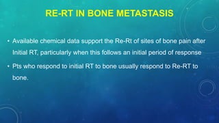 RE-RT IN BONE METASTASIS
• Available chemical data support the Re-Rt of sites of bone pain after
Initial RT, particularly when this follows an initial period of response
• Pts who respond to initial RT to bone usually respond to Re-RT to
bone.
 
