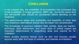 CONCLUSION
• In the present day, the possibility of re-irradiation has increased due
to the availability of image guidance, IMRT, etc., but at the same time
the risk-benefit ratio should be considered before deciding on the
treatment.
• The performance status and availability and feasibility of other less
toxic treatment alternatives should also be taken into consideration
• The knowledge of previous radiation field, portals, dose per fraction,
technique, dose distribution, and exact dose of critical organs are
important determinants in prescribing dose and volume for re-
irradiation
• Many acutely reacting tissues such as skin and mucosa usually
recover early after first dose of radiation and tolerate re-irradiation
 