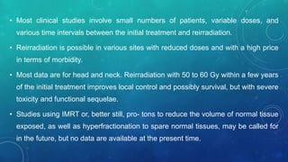 • Most clinical studies involve small numbers of patients, variable doses, and
various time intervals between the initial treatment and reirradiation.
• Reirradiation is possible in various sites with reduced doses and with a high price
in terms of morbidity.
• Most data are for head and neck. Reirradiation with 50 to 60 Gy within a few years
of the initial treatment improves local control and possibly survival, but with severe
toxicity and functional sequelae.
• Studies using IMRT or, better still, pro- tons to reduce the volume of normal tissue
exposed, as well as hyperfractionation to spare normal tissues, may be called for
in the future, but no data are available at the present time.
 