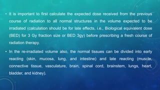 • It is important to first calculate the expected dose received from the previous
course of radiation to all normal structures in the volume expected to be
irradiated (calculation should be for late effects, i.e., Biological equivalent dose
(BED) for 3 Gy fraction size or BED 3gy) before prescribing a fresh course of
radiation therapy.
• In the re-irradiated volume also, the normal tissues can be divided into early
reacting (skin, mucosa, lung, and intestine) and late reacting (muscle,
connective tissue, vasculature, brain, spinal cord, brainstem, lungs, heart,
bladder, and kidney).
 