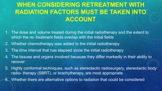 WHEN CONSIDERING RETREATMENT WITH
RADIATION FACTORS MUST BE TAKEN INTO
ACCOUNT
1. The dose and volume treated during the initial radiotherapy and the extent to
which the re- treatment fields overlap with the initial fields
2. Whether chemotherapy was added to the initial radiotherapy
3. The time interval that has elapsed since the initial radiotherapy
4. The tissues and organs involved because they differ markedly in their ability to
recover
5. Highly conformal techniques, such as stereotactic radiosurgery, stereotactic body
radio- therapy (SBRT), or brachytherapy, are most appropriate.
6. Whether there are alternative options to radiation that could be considered
 