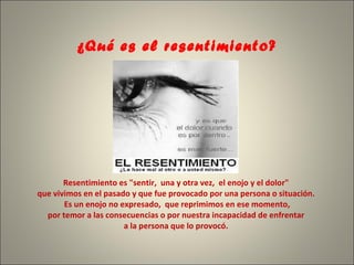 ¿Qué es el resentimiento?     Resentimiento es "sentir,  una y otra vez,  el enojo y el dolor"  que vivimos en el pasado y que fue provocado por una persona o situación.   Es un enojo no expresado,  que reprimimos en ese momento,  por temor a las consecuencias o por nuestra incapacidad de enfrentar  a la persona que lo provocó.   