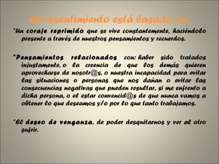El resentimiento está basado en: *Un  coraje reprimido  que se vive constantemente, haciéndolo presente a través de nuestros pensamientos y recuerdos. *Pensamientos relacionados  con: haber sido tratados injustamente, o la creencia de que los demás quieren aprovecharse de nosotr@s, o nuestra incapacidad para evitar las situaciones o personas que nos dañan o evitar las consecuencias negativas que pueden resultar, si me enfrento a dicha persona, o el estar convencid@s de que nunca vamos a obtener lo que deseamos y/o por lo que tanto trabajamos. *El  deseo de venganza , de poder desquitarnos y ver al otro sufrir. 