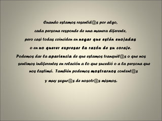 Cuando estamos resentid@s por algo,  cada persona responde de una manera diferente,  pero casi todas coinciden en  negar que estén enojadas   o en  no querer expresar la razón de su coraje .  Podemos dar la  apariencia  de que estamos tranquil@s o que nos sentimos indiferentes en relación a lo que sucedió o a la persona que nos lastimó.  También podemos  mostrarnos  content@s  y muy segur@s de nosotr@s mismos . 