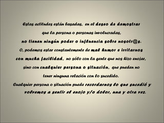 Estas actitudes están basadas,  en el  deseo de demostrar   que la persona o personas involucradas,  no tienen ningún poder o influencia sobre nosotr@s .  O, podemos estar constantemente de  mal humor e irritarnos  con mucha facilidad ,  no sólo con la gente que nos hizo enojar,  sino con  cualquier persona o situación ,  que pueden no  tener ninguna relación con lo sucedido.   Cualquier persona o situación puede  recordarnos   lo que sucedió y volvemos a sentir el enojo y/o dolor, una y otra vez . 