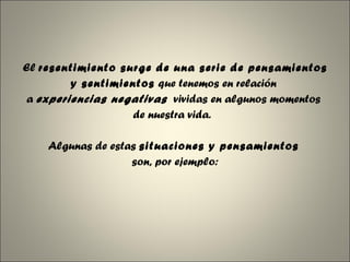 El  resentimiento surge de una serie de pensamientos  y sentimientos  que tenemos en relación  a  experiencias negativas   vividas en algunos momentos  de nuestra vida.   Algunas de estas  situaciones y pensamientos   son, por ejemplo: 
