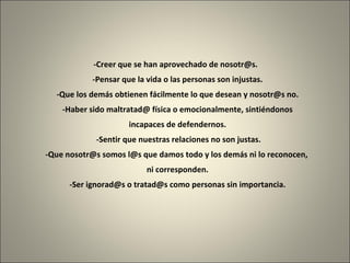 -Creer que se han aprovechado de nosotr@s.   -Pensar que la vida o las personas son injustas. -Que los demás obtienen fácilmente lo que desean y nosotr@s no.   -Haber sido maltratad@ física o emocionalmente, sintiéndonos  incapaces de defendernos.   -Sentir que nuestras relaciones no son justas. -Que nosotr@s somos l@s que damos todo y los demás ni lo reconocen,  ni corresponden. -Ser ignorad@s o tratad@s como personas sin importancia. 