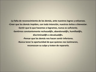 -La falta de reconocimiento de los demás, ante nuestros logros y esfuerzos. -Creer que los demás impiden, con toda intención, nuestros éxitos o bienestar. -Sentir que lo que hacemos o logramos, nunca es suficiente. -Sentirnos constantemente rechazad@s, abandonad@s, humillad@s,  discriminad@s o devaluad@s.   -Pensar que los demás nos hacen sentir inferiores. -Nunca tener la oportunidad de que quienes nos lastimaron, reconozcan su culpa y traten de repararla. 