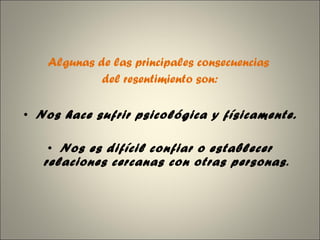Algunas de las principales consecuencias  del resentimiento son: Nos hace sufrir psicológica y físicamente. Nos es difícil confiar o establecer relaciones cercanas con otras personas . 