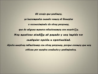 El coraje que sentimos,  se  incrementa  cuando vemos el bienestar  o reconocimiento de otras personas,  que de alguna manera relacionamos con nosotr@s.  Nos mantiene atad@s al pasado y nos impide ver  cualquier opción u oportunidad .  Afecta nuestras  relaciones  con otras personas, porque creemos que nos critican por nuestra conducta y sentimientos. 