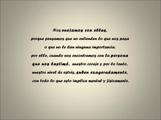 Nos  enojamos con ellas ,  porque pensamos que no entienden lo que nos pasa  o que no le dan ninguna importancia.  por ello, cuando nos encontramos con la  persona  que nos lastimó ,  nuestro coraje y por lo tanto,  nuestro nivel de estrés,  suben exageradamente ,  con todo lo que esto implica mental y físicamente. 