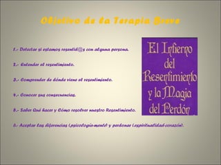 Objetivo de la Terapia Breve 1.-  Detectar si estamos resentid@s con alguna persona.   2.-  Entender el resentimiento.   3.-  Comprender de dónde viene el resentimiento.   4.-  Conocer sus consecuencias.   5.-  Saber Qué hacer y Cómo resolver nuestro Resentimiento.   6.- Aceptar las diferencias ( psicología-mente ) y perdonar ( espiritualidad-corazón ).  