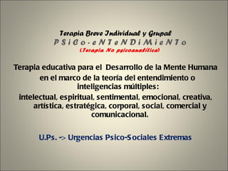 Terapia Breve Individual y Grupal P S i C o - e N T e N D i M i e N T o ( Terapia No psicoanalítica ) Terapia educativa para el Desarrollo de la Mente Humana   en el marco de la teoría del entendimiento o inteligencias múltiples:  intelectual, espiritual, sentimental, emocional, creativa, artística, estratégica, corporal, social, comercial y comunicacional. U.Ps. -> Urgencias Psico-Sociales Extremas 