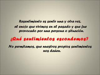 Resentimiento es sentir una y otra vez, el enojo que vivimos en el pasado y que fue provocado por una persona o situación.  ¿ Qué sentimientos escondemos ?  No permitamos, que nuestros propios sentimientos nos dañen. 