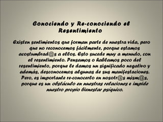 Conociendo y Re-conociendo el Resentimiento  Existen sentimientos que forman parte de nuestra vida, pero que no reconocemos fácilmente, porque estamos acostumbrad@s a ellos. Esto sucede muy a menudo, con el resentimiento. Pensamos o hablamos poco del resentimiento, porque le damos un significado negativo y además, desconocemos algunas de sus manifestaciones. Pero, es importante re-conocerlo en nosotr@s mism@s, porque es un  obstáculo en nuestras relaciones  e  impide nuestro propio bienestar psíquico . 