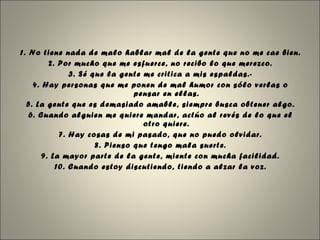 1. No tiene nada de malo hablar mal de la gente que no me cae bien. 2. Por mucho que me esfuerce, no recibo lo que merezco. 3. Sé que la gente me critica a mis espaldas.- 4. Hay personas que me ponen de mal humor con sólo verlas o pensar en ellas. 5. La gente que es demasiado amable, siempre busca obtener algo. 6. Cuando alguien me quiere mandar, actúo al revés de lo que el otro quiere. 7. Hay cosas de mi pasado, que no puedo olvidar. 8. Pienso que tengo mala suerte. 9. La mayor parte de la gente, miente con mucha facilidad. 10. Cuando estoy discutiendo, tiendo a alzar la voz. 