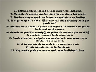 11. Últimamente me pongo de mal humor con facilidad. 12. Me molesta cuando veo las tonterías que hacen los demás. 13. Tiendo a pensar mucho en lo que me molesta o me lastima. 14. Si alguien me hizo daño, l@ critico con otras personas para que quede mal. 15. Muchas veces, cuando discuto con alguien, le recuerdo lo que ha hecho mal en el pasado. 16. Cuando un familiar o amig@ me falla, le recuerdo que yo sí l@ he ayudado, cuando lo ha necesitado. 17. Puedo disculpar a alguien que me lastimó, pero nunca voy a olvidar lo que me hizo. 18. A la mayoría de la gente le va mejor que a mí. 19. Me revienta que se burlen de mí. 20. Hay mucha gente que me cae mal, pero lo disimulo bien. 