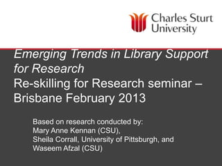 Emerging Trends in Library Support
for Research
Re-skilling for Research seminar –
Brisbane February 2013
   Based on research conducted by:
   Mary Anne Kennan (CSU),
   Sheila Corrall, University of Pittsburgh, and
   Waseem Afzal (CSU)
                               School of Information Studies, Faculty of Education
 