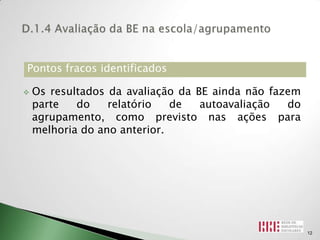 Pontos fracos identificados

   Os resultados da avaliação da BE ainda não fazem
    parte   do    relatório   de   autoavaliação  do
    agrupamento, como previsto nas ações para
    melhoria do ano anterior.




                                                       12
 