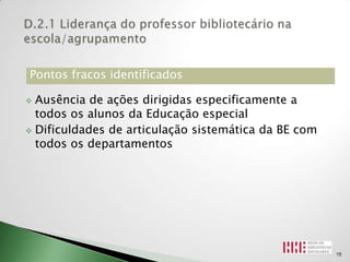 Pontos fracos identificados

 Ausência de ações dirigidas especificamente a
  todos os alunos da Educação especial
 Dificuldades de articulação sistemática da BE com
  todos os departamentos




                                                      15
 