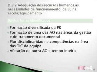 Pontos fortes identificados

 Formação   diversificada da PB
 Formação de uma das AO nas áreas da gestão
  e do tratamento documental
 Pluridisciplinaridade e competências na área
  das TIC da equipa
 Afetação de outra AO a tempo inteiro




                                                 16
 