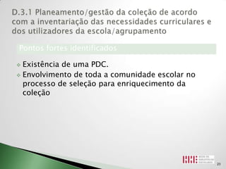 Pontos fortes identificados

 Existência de uma PDC.
 Envolvimento de toda a comunidade escolar no
  processo de seleção para enriquecimento da
  coleção




                                                 23
 