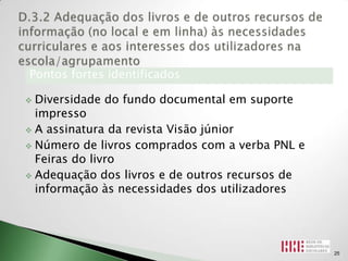 Pontos fortes identificados

 Diversidade do fundo documental em suporte
  impresso
 A assinatura da revista Visão júnior

 Número de livros comprados com a verba PNL e
  Feiras do livro
 Adequação dos livros e de outros recursos de
  informação às necessidades dos utilizadores




                                                 25
 