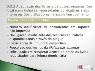 Pontos fracos identificados

 Número insuficiente de documentos em suporte
  não impresso
 Divulgação insuficiente dos recursos educativos
  disponibilizados através do blogue
 Inexistência de um jornal desportivo

 Pouco uso dos menus da Maleta das ementas

 Dificuldade em recuperar dentro do prazo os livros
  requisitados para leitura domiciliária



                                                       26
 