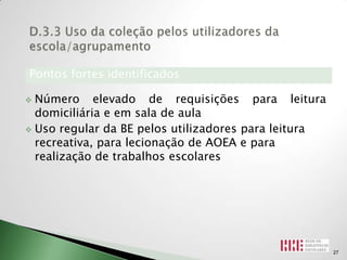 Pontos fortes identificados

 Número elevado de requisições para leitura
  domiciliária e em sala de aula
 Uso regular da BE pelos utilizadores para leitura
  recreativa, para lecionação de AOEA e para
  realização de trabalhos escolares




                                                      27
 