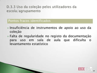 Pontos fracos identificados

 Insuficiência de instrumentos de apoio ao uso da
  coleção
 Falta de regularidade no registo da documentação
  para uso em sala de aula que dificulta o
  levantamento estatístico




                                                     28
 